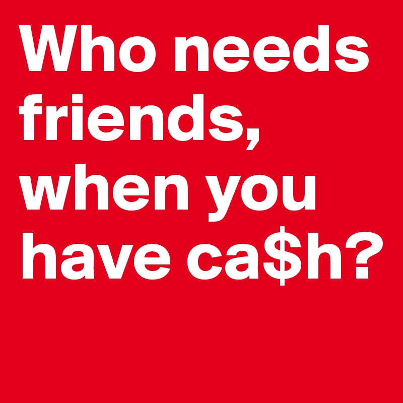 Who needs friends, when you have ca$h?              
