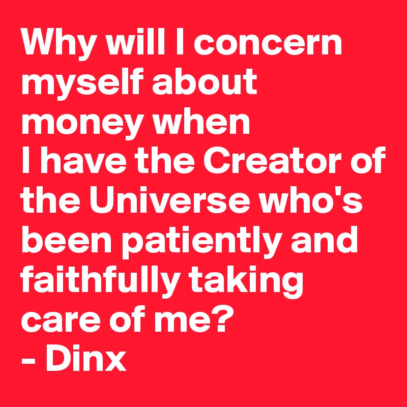 Why will I concern myself about money when
I have the Creator of the Universe who's been patiently and faithfully taking care of me?
- Dinx