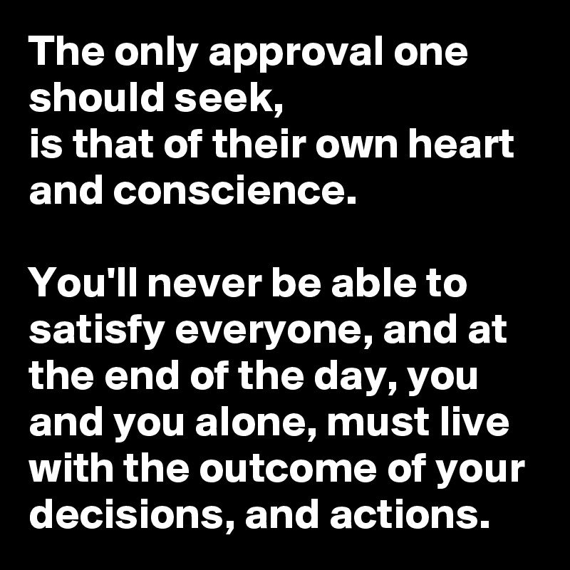 The only approval one should seek, 
is that of their own heart and conscience. 

You'll never be able to satisfy everyone, and at the end of the day, you and you alone, must live with the outcome of your decisions, and actions. 
