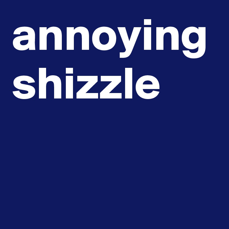 annoying shizzle