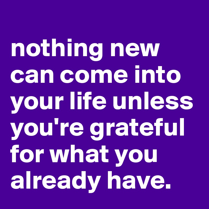 
nothing new can come into your life unless you're grateful for what you already have. 