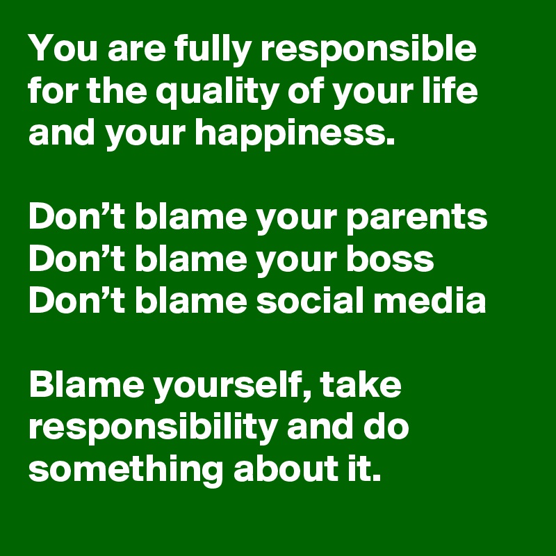 You are fully responsible for the quality of your life and your happiness.

Don’t blame your parents 
Don’t blame your boss
Don’t blame social media 

Blame yourself, take responsibility and do something about it.