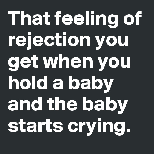 That feeling of rejection you get when you hold a baby and the baby starts crying.