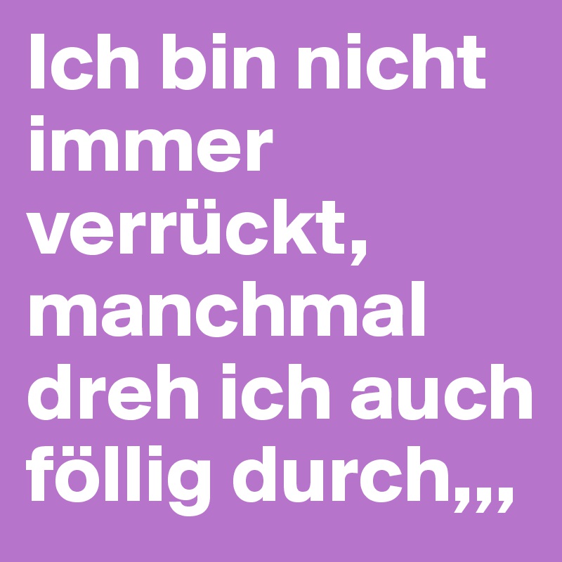 Ich bin nicht immer verrückt, manchmal dreh ich auch föllig durch,,,