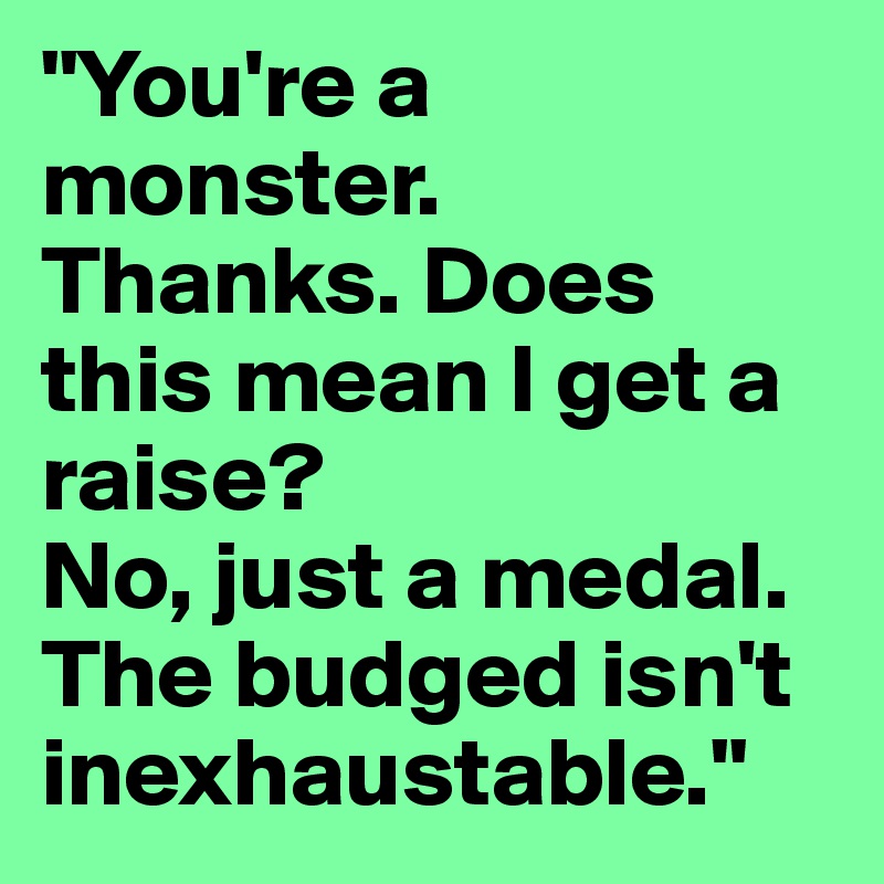 "You're a monster.     Thanks. Does this mean I get a raise?                    No, just a medal. The budged isn't inexhaustable."