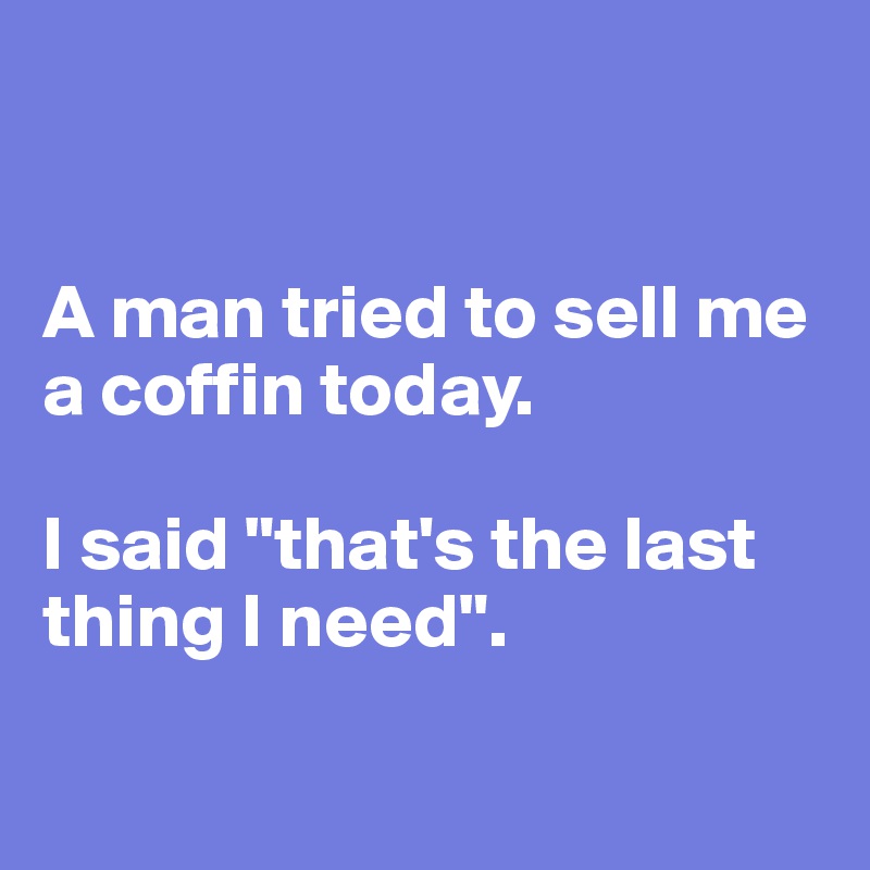 


A man tried to sell me a coffin today. 

I said "that's the last thing I need".

