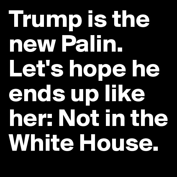 Trump is the new Palin. Let's hope he ends up like her: Not in the White House.
