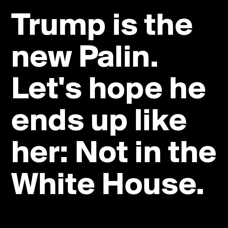 Trump is the new Palin. Let's hope he ends up like her: Not in the White House.
