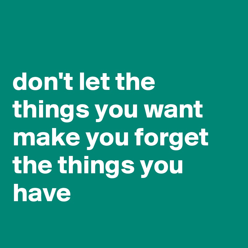 

don't let the things you want make you forget the things you have
