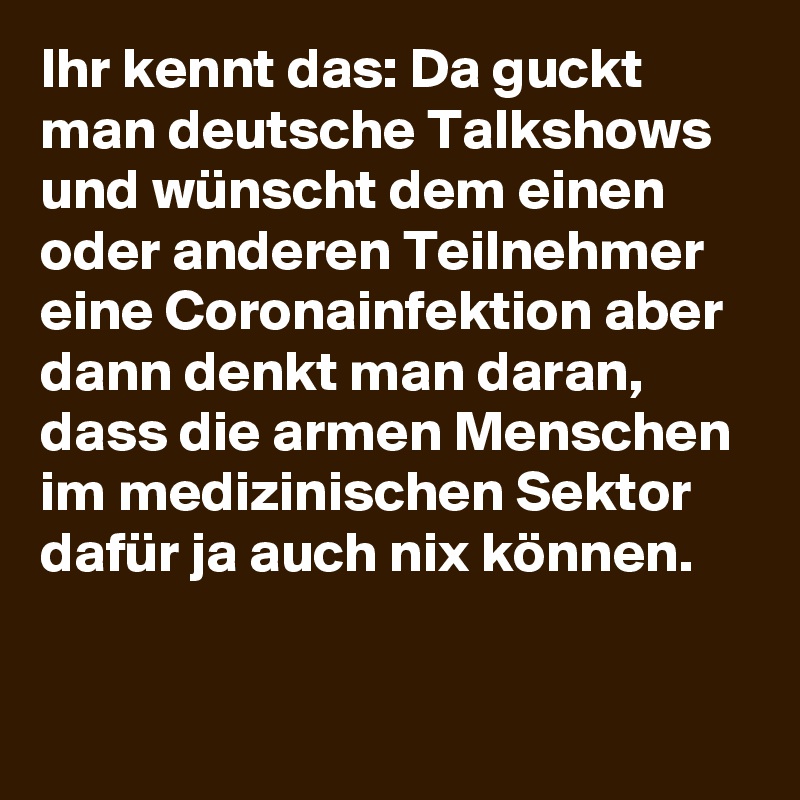 Ihr kennt das: Da guckt man deutsche Talkshows und wünscht dem einen oder anderen Teilnehmer eine Coronainfektion aber dann denkt man daran, dass die armen Menschen im medizinischen Sektor dafür ja auch nix können.