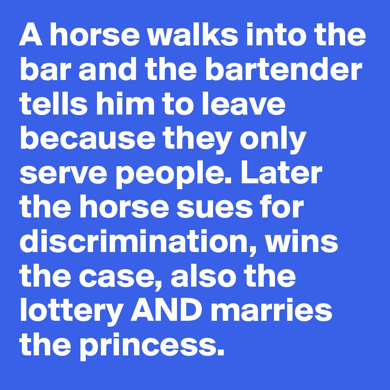 A horse walks into the bar and the bartender tells him to leave because they only serve people. Later the horse sues for discrimination, wins the case, also the lottery AND marries the princess.