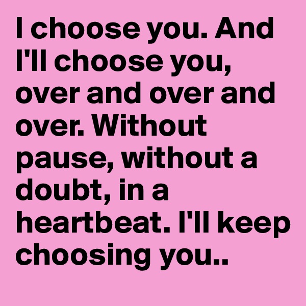 I choose you. And I'll choose you, over and over and over. Without pause, without a doubt, in a heartbeat. I'll keep choosing you..