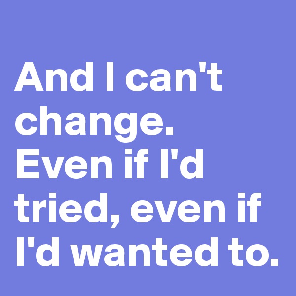 
And I can't change. Even if I'd tried, even if I'd wanted to.