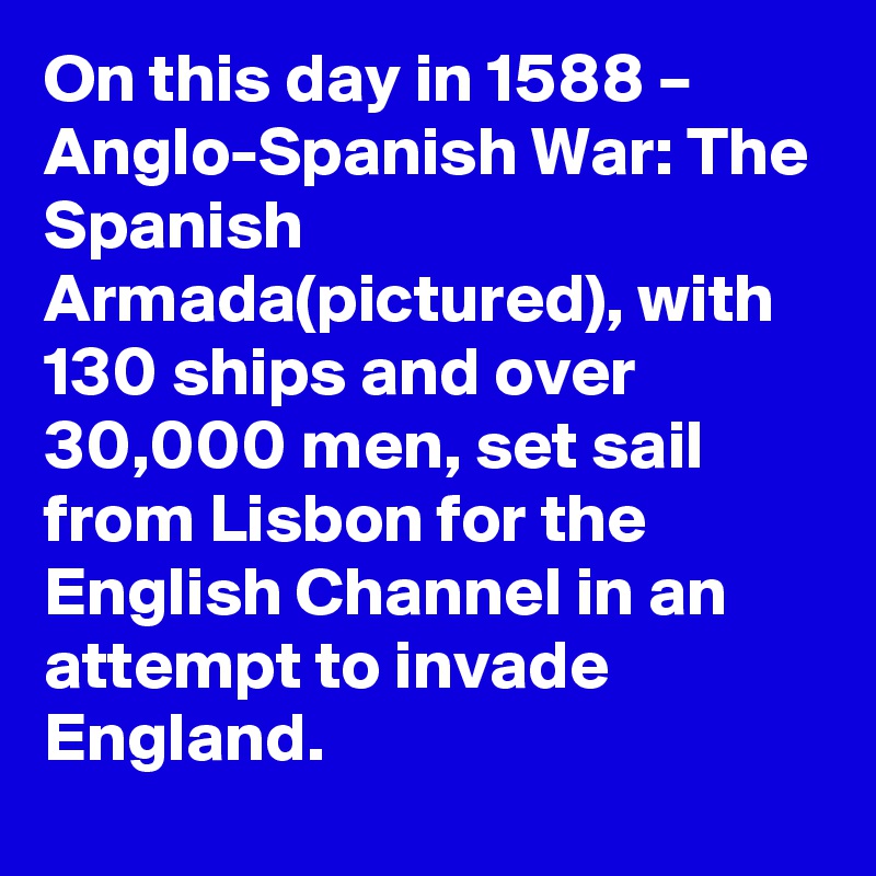 On this day in 1588 – Anglo-Spanish War: The Spanish Armada(pictured), with 130 ships and over 30,000 men, set sail from Lisbon for the English Channel in an attempt to invade England.