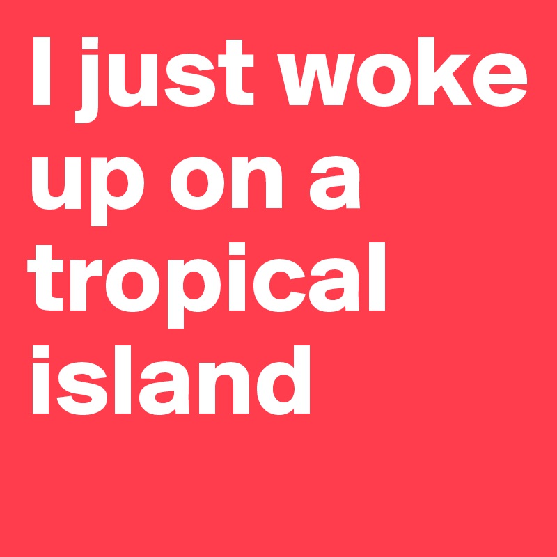 I just woke up on a tropical island