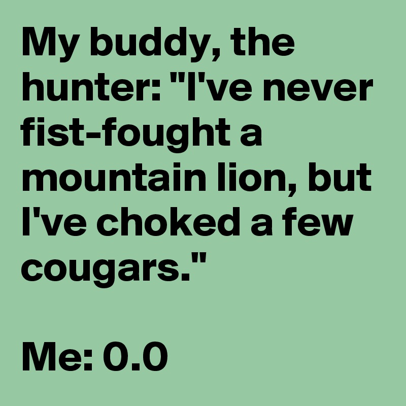 My buddy, the hunter: "I've never fist-fought a mountain lion, but I've choked a few cougars."

Me: 0.0