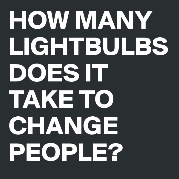 HOW MANY LIGHTBULBS DOES IT TAKE TO CHANGE PEOPLE? 