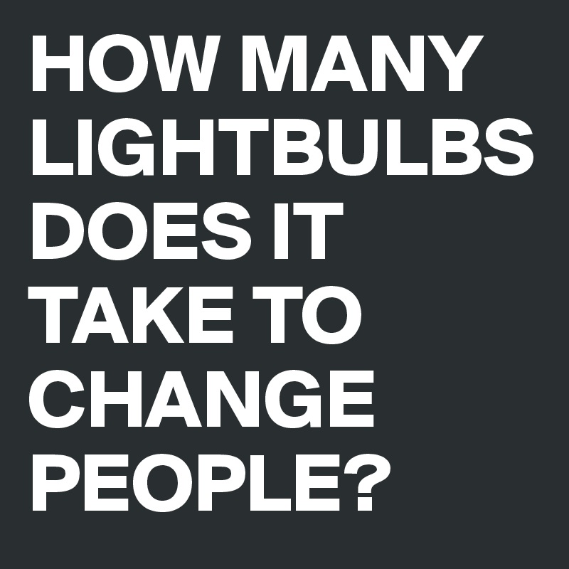 HOW MANY LIGHTBULBS DOES IT TAKE TO CHANGE PEOPLE? 
