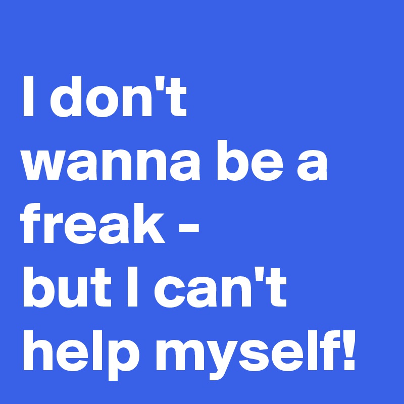 I don't wanna be a freak -
but I can't help myself! 