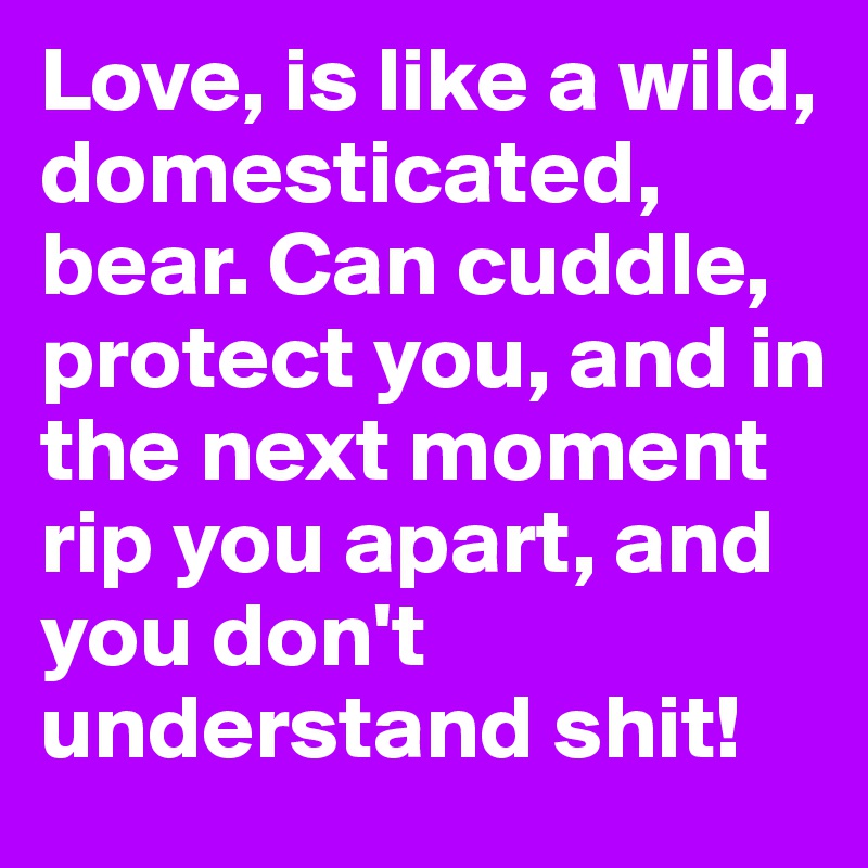 Love, is like a wild, domesticated, bear. Can cuddle, protect you, and in the next moment rip you apart, and you don't understand shit!
