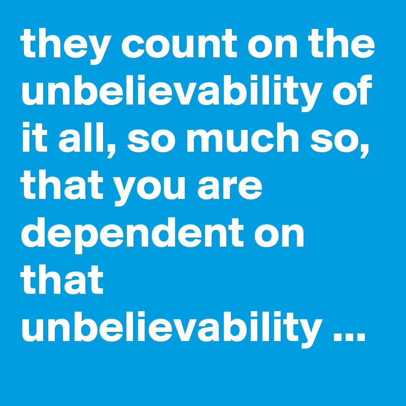 they count on the unbelievability of it all, so much so, that you are dependent on that unbelievability ...