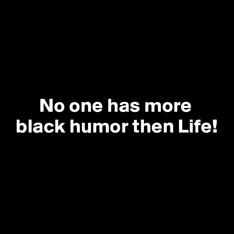 



       No one has more
 black humor then Life!


