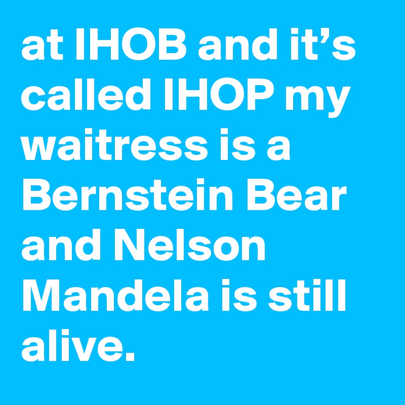 at IHOB and it’s called IHOP my waitress is a Bernstein Bear and Nelson Mandela is still alive.