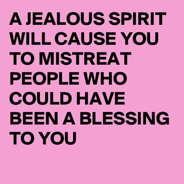 A JEALOUS SPIRIT WILL CAUSE YOU TO MISTREAT PEOPLE WHO COULD HAVE BEEN A BLESSING TO YOU 

