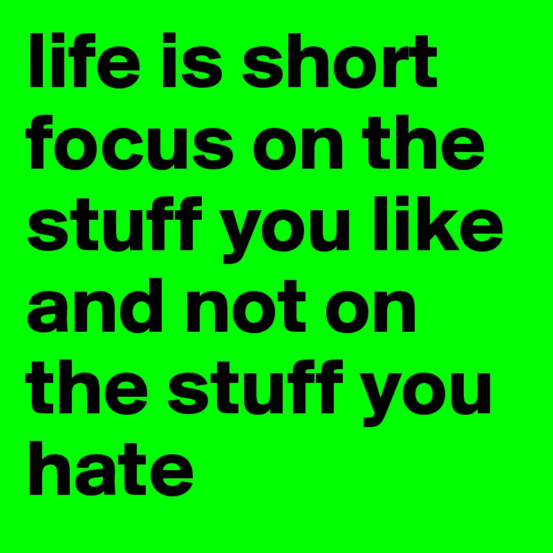 life is short focus on the stuff you like and not on the stuff you hate