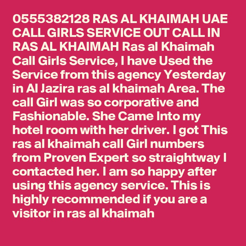 0555382128 RAS AL KHAIMAH UAE CALL GIRLS SERVICE OUT CALL IN RAS AL KHAIMAH Ras al Khaimah Call Girls Service, I have Used the Service from this agency Yesterday in Al Jazira ras al khaimah Area. The call Girl was so corporative and Fashionable. She Came Into my hotel room with her driver. I got This ras al khaimah call Girl numbers from Proven Expert so straightway I contacted her. I am so happy after using this agency service. This is highly recommended if you are a visitor in ras al khaimah