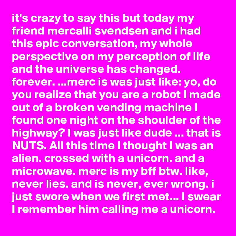 it's crazy to say this but today my friend mercalli svendsen and i had this epic conversation, my whole perspective on my perception of life and the universe has changed. forever. ...merc is was just like: yo, do you realize that you are a robot I made out of a broken vending machine I found one night on the shoulder of the highway? I was just like dude ... that is NUTS. All this time I thought I was an alien. crossed with a unicorn. and a microwave. merc is my bff btw. like, never lies. and is never, ever wrong. i just swore when we first met... I swear I remember him calling me a unicorn.