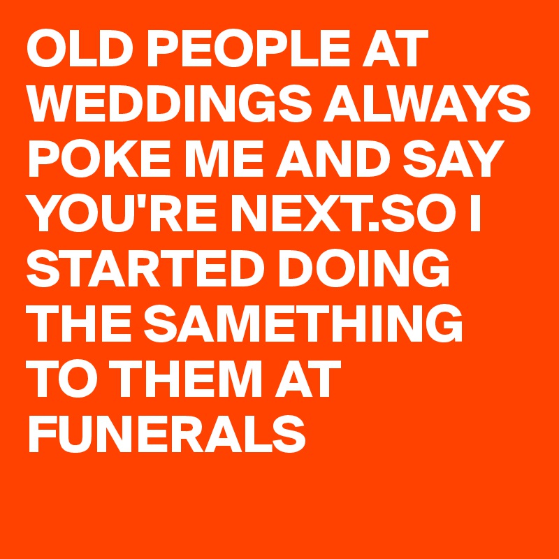 OLD PEOPLE AT WEDDINGS ALWAYS POKE ME AND SAY YOU'RE NEXT.SO I STARTED DOING THE SAMETHING TO THEM AT FUNERALS