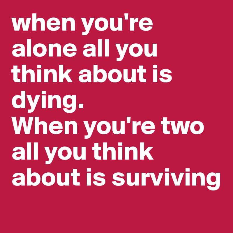 when you're alone all you think about is dying.
When you're two all you think about is surviving