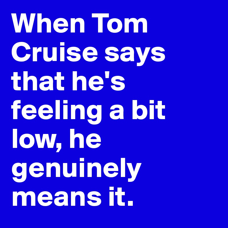 When Tom Cruise says that he's feeling a bit low, he genuinely means it. 