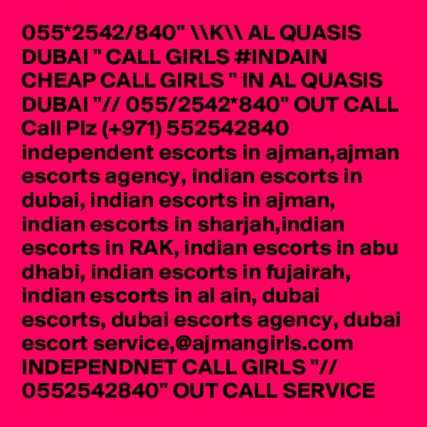 055*2542/840" \\K\\ AL QUASIS DUBAI " CALL GIRLS #INDAIN CHEAP CALL GIRLS " IN AL QUASIS DUBAI "// 055/2542*840" OUT CALL Call Plz (+971) 552542840   independent escorts in ajman,ajman escorts agency, indian escorts in dubai, indian escorts in ajman, indian escorts in sharjah,indian escorts in RAK, indian escorts in abu dhabi, indian escorts in fujairah, indian escorts in al ain, dubai escorts, dubai escorts agency, dubai escort service,@ajmangirls.com INDEPENDNET CALL GIRLS "// 0552542840" OUT CALL SERVICE 