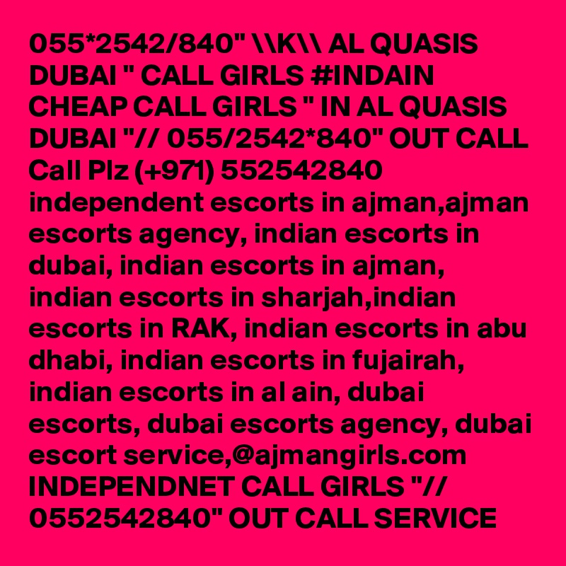 055*2542/840" \\K\\ AL QUASIS DUBAI " CALL GIRLS #INDAIN CHEAP CALL GIRLS " IN AL QUASIS DUBAI "// 055/2542*840" OUT CALL Call Plz (+971) 552542840   independent escorts in ajman,ajman escorts agency, indian escorts in dubai, indian escorts in ajman, indian escorts in sharjah,indian escorts in RAK, indian escorts in abu dhabi, indian escorts in fujairah, indian escorts in al ain, dubai escorts, dubai escorts agency, dubai escort service,@ajmangirls.com INDEPENDNET CALL GIRLS "// 0552542840" OUT CALL SERVICE 