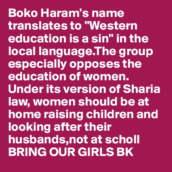 Boko Haram's name translates to "Western education is a sin" in the local language.The group especially opposes the education of women. Under its version of Sharia law, women should be at home raising children and looking after their husbands,not at scholl  BRING OUR GIRLS BK