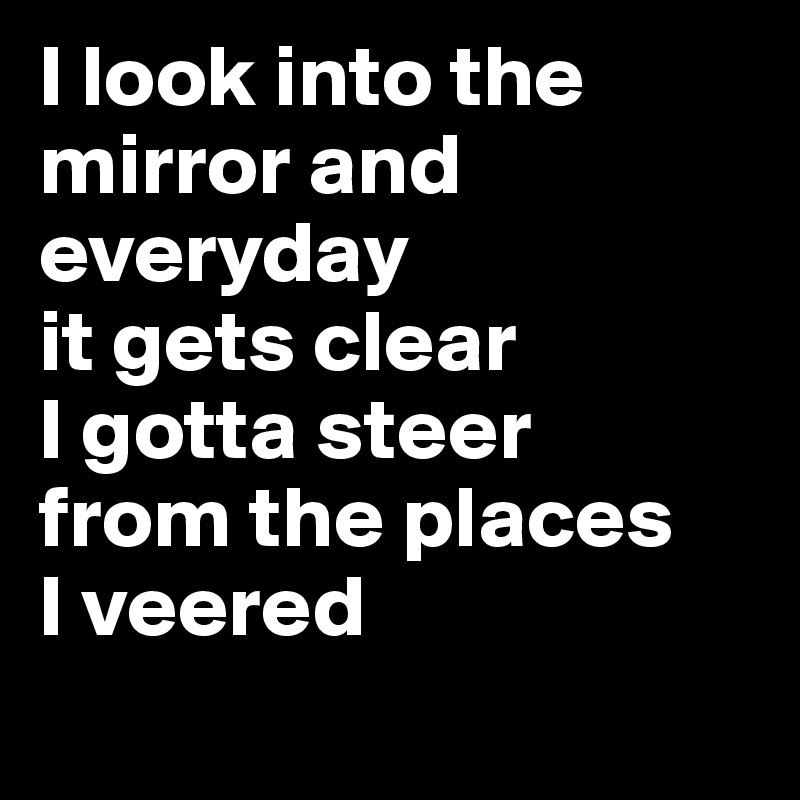 I look into the mirror and
everyday
it gets clear
I gotta steer
from the places
I veered
