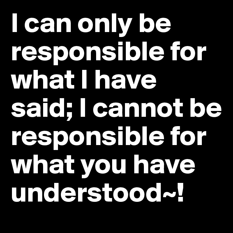 I can only be responsible for what I have said; I cannot be responsible for what you have understood~!