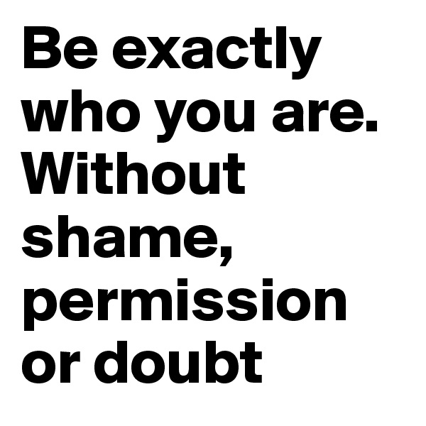 Be exactly who you are. Without shame, permission or doubt