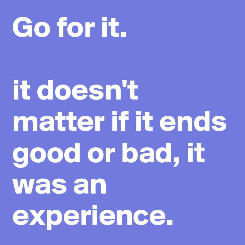 Go for it. 

it doesn't 
matter if it ends good or bad, it was an experience. 