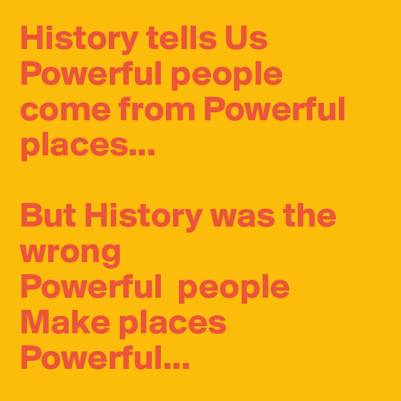 History tells Us
Powerful people come from Powerful places...

But History was the wrong
Powerful  people Make places Powerful...