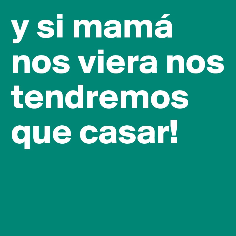 y si mamá nos viera nos tendremos que casar!
