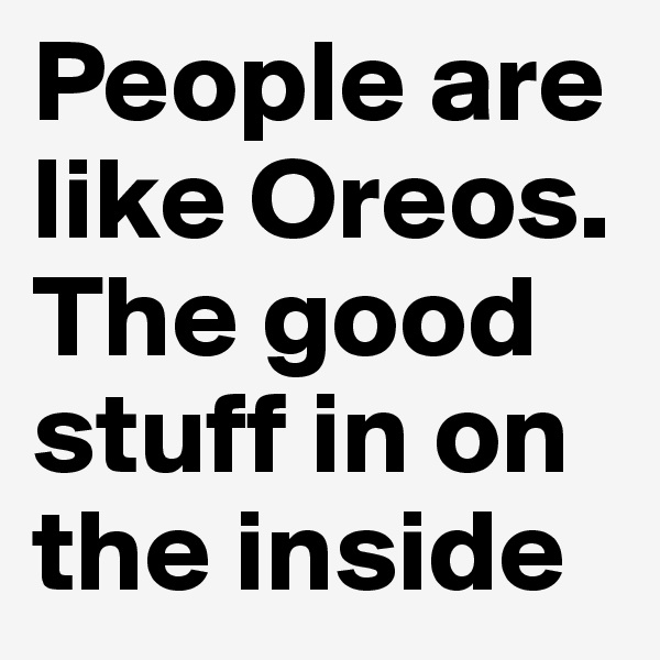 People are like Oreos. The good stuff in on the inside