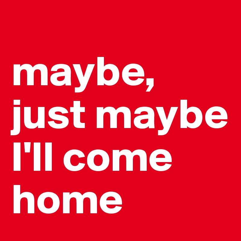 
maybe, just maybe I'll come home
