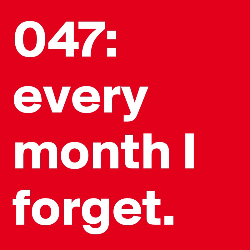 047: every month I forget. 