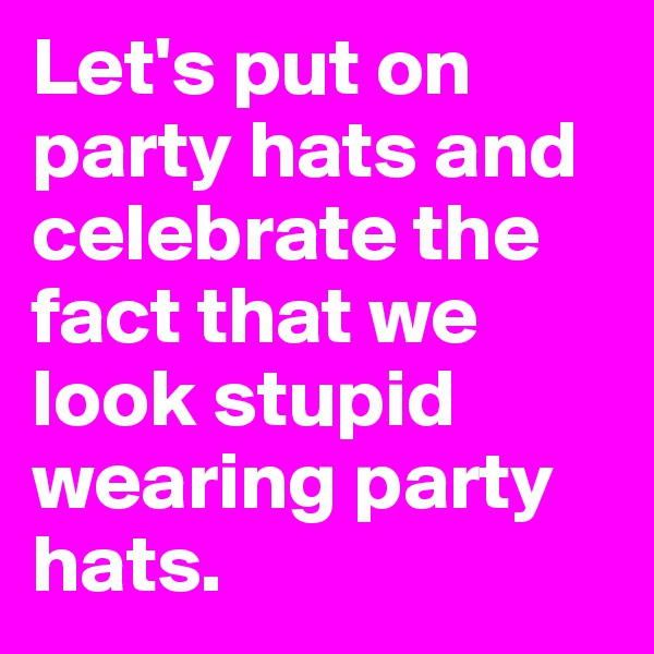 Let's put on party hats and celebrate the fact that we look stupid wearing party hats.
