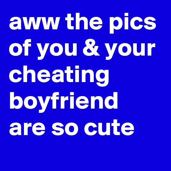 aww the pics of you & your cheating boyfriend are so cute