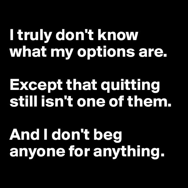
I truly don't know what my options are. 

Except that quitting still isn't one of them.

And I don't beg anyone for anything.
