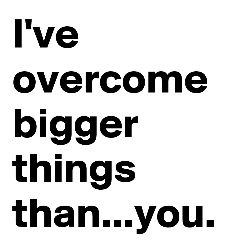 I've overcome bigger things than...you.